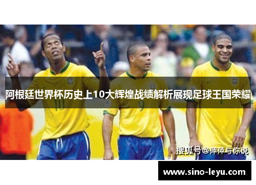 阿根廷世界杯历史上10大辉煌战绩解析展现足球王国荣耀