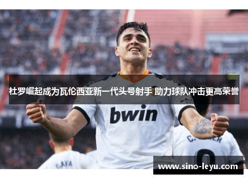 杜罗崛起成为瓦伦西亚新一代头号射手 助力球队冲击更高荣誉